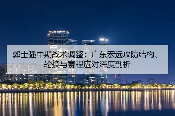 郭士强中期战术调整：广东宏远攻防结构、轮换与赛程应对深度剖析